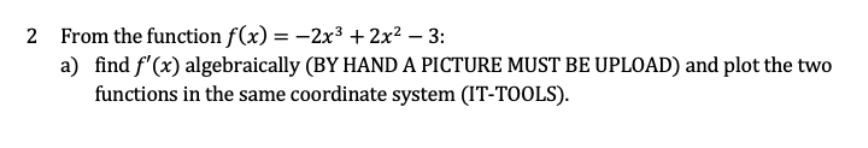 2 From the function f(x) = –2x³ + 2x² – 3:
a) find f'(x) algebraically (BY HAND A PICTURE MUST BE UPLOAD) and plot the two
functions in the same coordinate system (IT-TOOLS).
