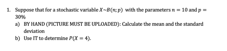 1. Suppose that for a stochastic variable X~B(n;p) with the parameters n =10 and p =
30%
a) BY HAND (PICTURE MUST BE UPLOADED): Calculate the mean and the standard
deviation
b) Use IT to determine P(X = 4).
