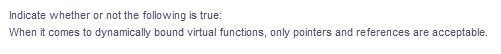 Indicate whether or not the following is true:
When it comes to dynamically bound virtual functions, only pointers and references are acceptable.
