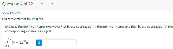 Question 4 of 12
< >
View Policies
Current Attempt in Progress
Evaluate the definite integral two ways: first by a u-substitution in the definite integral and then by a u-substitution in the
corresponding indefinite integral.
(4
3x)® dx = i
