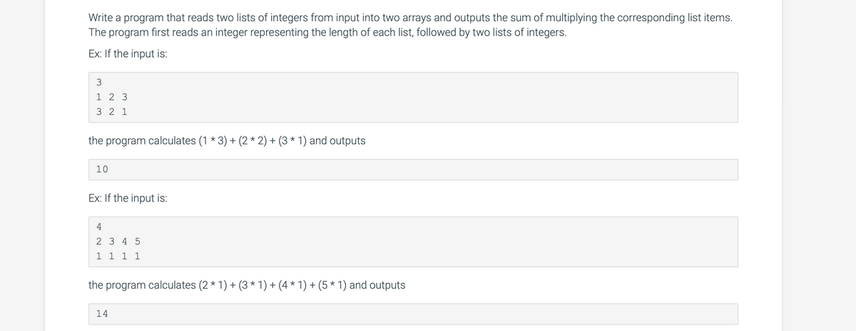 Write a program that reads two lists of integers from input into two arrays and outputs the sum of multiplying the corresponding list items.
The program first reads an integer representing the length of each list, followed by two lists of integers.
Ex: If the input is:
3
1 2 3
3 2 1
the program calculates (1 * 3) + (2 * 2) + (3 * 1) and outputs
10
Ex: If the input is:
2 3 4 5
1 1 1 1
the program calculates (2 * 1) + (3 * 1) + (4 * 1) + (5 * 1) and outputs
14