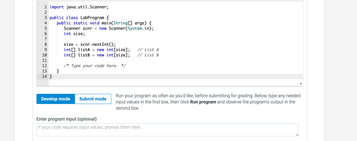 1 import java.util.Scanner;
2
3 public class LabProgram {
4
5
6
7
8
9
10
11
12
13
14}
public static void main(String[] args) {
}
Scanner scnr new Scanner(System.in);
int size;
size = scnr.nextInt();
int[] listA new int[size];
int[] listB
new int[size];
here. */
=
/* Type your code
Develop mode Submit mode
// List A
// List B
Run your program as often as you'd like, before submitting for grading. Below, type any needed
input values in the first box, then click Run program and observe the program's output in the
second box.
Enter program input (optional)
If your code requires input values, provide them here.