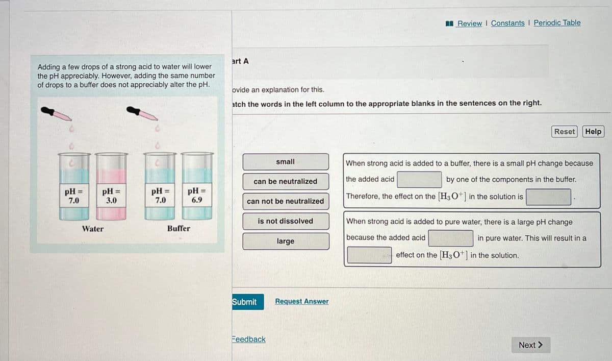 Adding a few drops of a strong acid to water will lower
the pH appreciably. However, adding the same number
of drops to a buffer does not appreciably alter the pH.
pH =
7.0
pH =
3.0
Water
pH =
7.0
pH =
6.9
Buffer
art A
ovide an explanation for this.
atch the words in the left column to the appropriate blanks in the sentences on the right.
can be neutralized
small
can not be neutralized
Submit
is not dissolved
Feedback
large
Review | Constants I Periodic Table
Request Answer
Reset Help
When strong acid is added to a buffer, there is a small pH change because
the added acid
by one of the components in the buffer.
Therefore, the effect on the [H3O+] in the solution is
When strong acid is added to pure water, there is a large pH change
because the added acid
in pure water. This will result in a
effect on the [H3O+] in the solution.
Next >