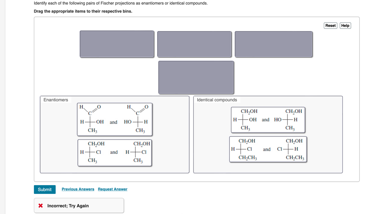 Identify each of the following pairs of Fischer projections as enantiomers or identical compounds.
Drag the appropriate items to their respective bins.
Enantiomers
H
H -OH and HO
to
CH3
CH,OH
H+C
Η
CH3
H
- CI and
X Incorrect; Try Again
Submit Previous Answers Request Answer
-H
CH3
CH₂OH
H+C
Η
CH3
Identical compounds
H
CH,OH
+o
-OH and HO
CH3
CH₂OH
CI
CH₂CH3
and
CH₂OH
-H
CH3
CH₂OH
CI+H
CH₂CH3
Reset
Help