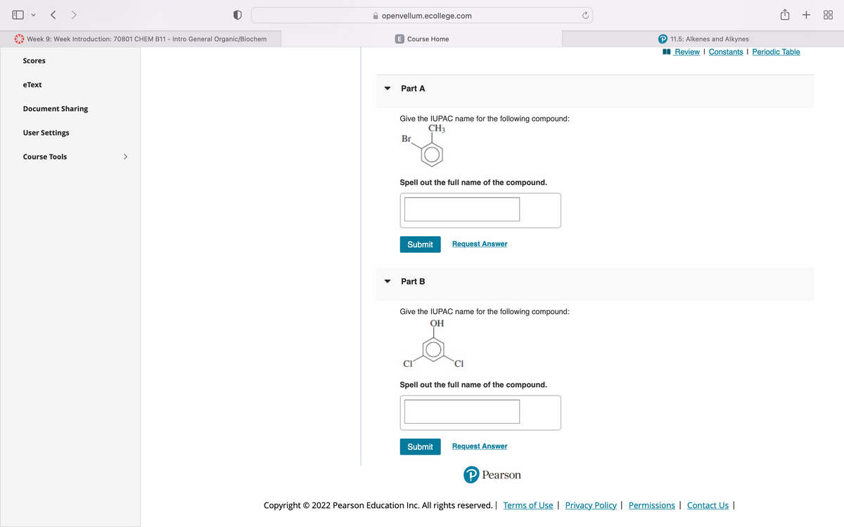 Week 9: Week Introduction: 70801 CHEM B11 - Intro General Organic/Biochem
Scores
< >
eText
Document Sharing
User Settings
Course Tools
>
openvellum.ecollege.com
E Course Home
Part A
Give the IUPAC name for the following compound:
CH3
Br
Spell out the full name of the compound.
Submit
Part B
Request Answer
Give the IUPAC name for the following compound:
ОН
Submit
CI
Spell out the full name of the compound.
Request Answer
P Pearson
P 11.5: Alkenes and Alkynes
Review | Constants Periodic Table
Copyright © 2022 Pearson Education Inc. All rights reserved. | Terms of Use | Privacy Policy | Permissions | Contact Us |
+ 88