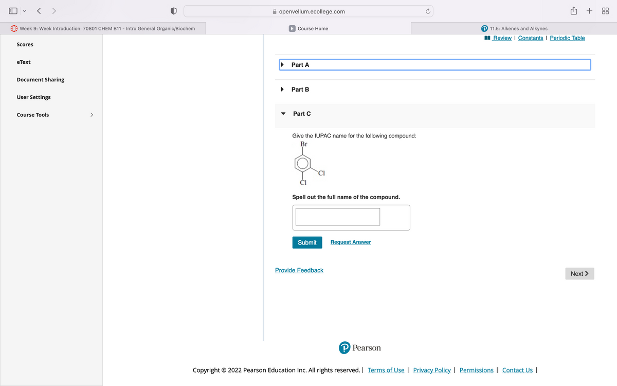 Week 9: Week Introduction: 70801 CHEM B11 - Intro General Organic/Biochem
Scores
< >
eText
Document Sharing
User Settings
Course Tools
>
openvellum.ecollege.com
E Course Home
Part A
Part B
Part C
Give the IUPAC name for the following compound:
Br
CI
Spell out the full name of the compound.
Submit
Provide Feedback
Request Answer
P Pearson
P 11.5: Alkenes and Alkynes
Review | Constants | Periodic Table
Copyright © 2022 Pearson Education Inc. All rights reserved. | Terms of Use | Privacy Policy | Permissions | Contact Us |
+
Next >