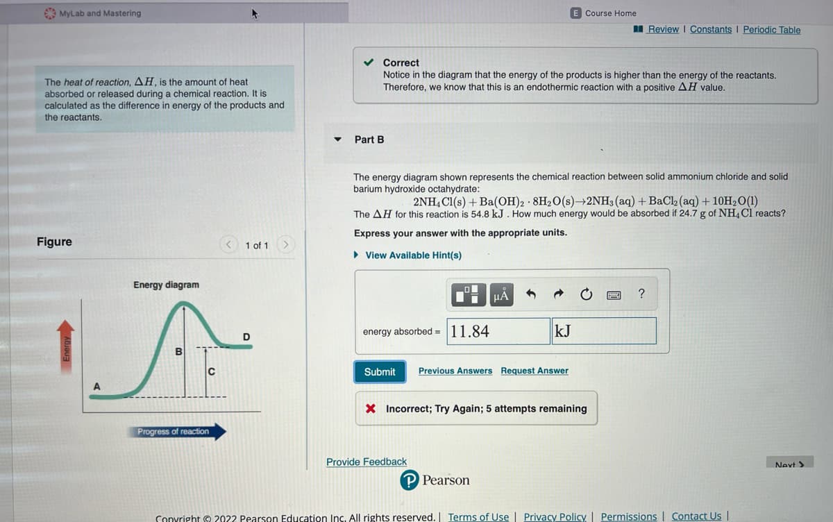 MyLab and Mastering
The heat of reaction, AH, is the amount of heat
absorbed or released during a chemical reaction. It is
calculated as the difference in energy of the products and
the reactants.
Figure
Energy diagram
A
C
Progress of reaction
1 of 1 >
D
Part B
✓ Correct
Notice in the diagram that the energy of the products is higher than the energy of the reactants.
Therefore, we know that this is an endothermic reaction with a positive AH value.
The energy diagram shown represents the chemical reaction between solid ammonium chloride and solid
barium hydroxide octahydrate:
energy absorbed=11.84
2NH4Cl(s) + Ba(OH)2 8H₂O(s)→2NH3(aq) + BaCl2 (aq) + 10H₂O (1)
The AH for this reaction is 54.8 kJ. How much energy would be absorbed if 24.7 g of NH4Cl reacts?
Express your answer with the appropriate units.
► View Available Hint(s)
Submit
Provide Feedback
E Course Home
μA
kJ
Previous Answers Request Answer
P Pearson
X Incorrect; Try Again; 5 attempts remaining
Review | Constants | Periodic Table
?
Copyright © 2022 Pearson Education Inc. All rights reserved. | Terms of Use | Privacy Policy | Permissions | Contact Us |
Next >