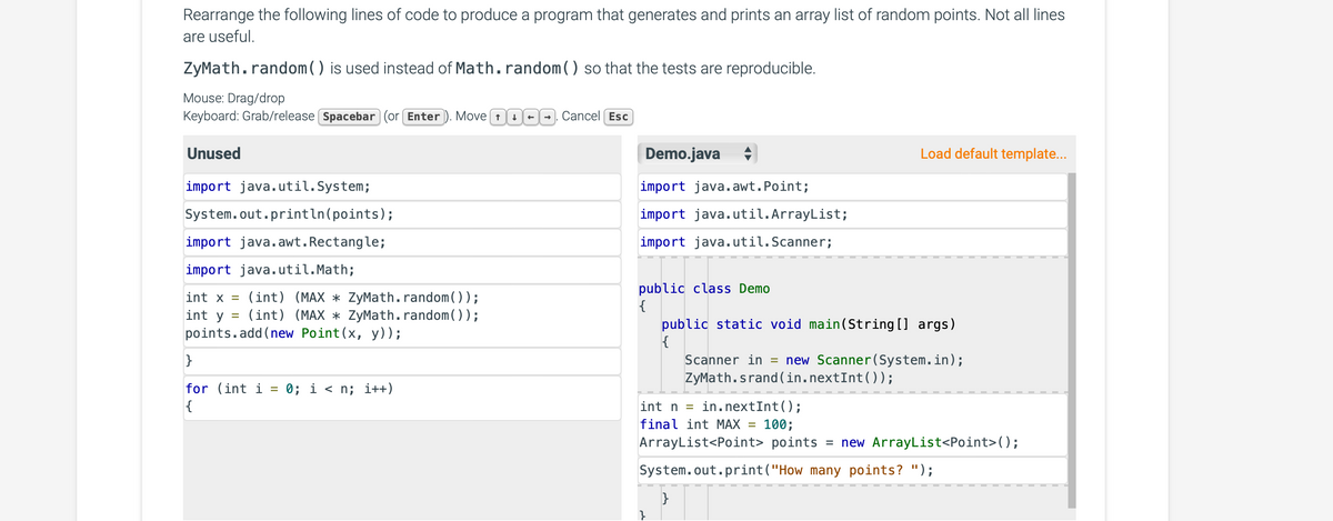 Rearrange the following lines of code to produce a program that generates and prints an array list of random points. Not all lines
are useful.
ZyMath.random() is used instead of Math.random() so that the tests are reproducible.
Mouse: Drag/drop
Keyboard: Grab/release Spacebar (or Enter). Move O. Cancel Esc
Unused
import java.util.System;
System.out.println(points);
import java.awt. Rectangle;
import java.util.Math;
int x = (int) (MAX * ZyMath.random());
int y =
(int) (MAX * ZyMath.random());
points.add(new Point(x, y));
}
for (int i
{
=
0; i<n; i++)
↑
Demo.java
import java.awt. Point;
import java.util.ArrayList;
import java.util.Scanner;
public class Demo
{
}
Load default template...
public static void main(String[] args)
{
int n = in.nextInt ();
final int MAX = 100;
ArrayList<Point> points = new ArrayList<Point>();
System.out.print("How many points? ");
}
Scanner in = new Scanner(System.in);
ZyMath.srand(in.nextInt());