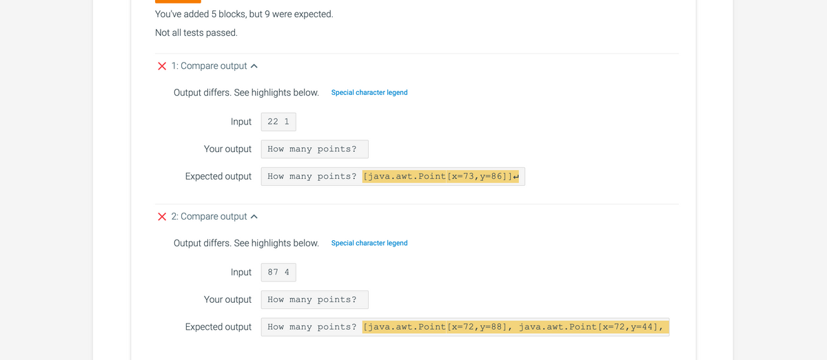 You've added 5 blocks, but 9 were expected.
Not all tests passed.
X 1: Compare output
Output differs. See highlights below. Special character legend
Input
Your output
Expected output
X 2: Compare output
Input
Your output
22 1
Output differs. See highlights below. Special character legend
Expected output
How many points?
How many points? [java.awt.Point [x=73,y=86]]↔
87 4
How many points?
How many points? [java.awt.Point [x=72,y=88], java.awt.Point [x=72, y=44],