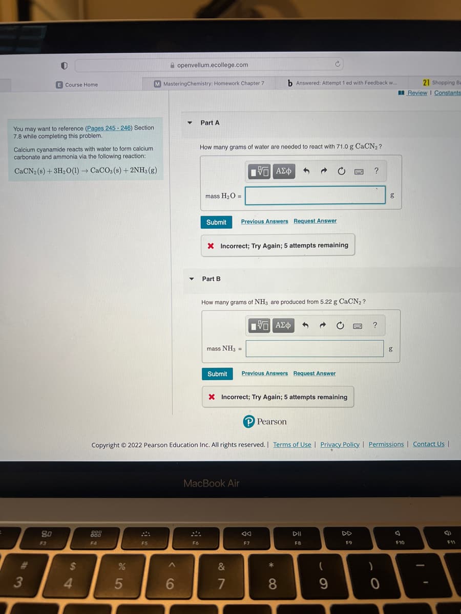 You may want to reference (Pages 245-246) Section
7.8 while completing this problem.
3
E Course Home.
Calcium cyanamide reacts with water to form calcium
carbonate and ammonia via the following reaction:
CaCN2 (s) + 3H₂O(1)→ CaCO3(s) + 2NH3(g)
80
F3
$
4
000
000
F4
%
5
M MasteringChemistry: Homework Chapter 7
F5
openvellum.ecollege.com
^
6
▼
Part A
F6
How many grams of water are needed to react with 71.0 g CaCN₂?
mass H₂O =
Submit Previous Answers Request Answer
Part B
X Incorrect; Try Again; 5 attempts remaining
mass NH3 =
IVE ΑΣΦ
How many grams of NH3 are produced from 5.22 g CaCN₂?
MacBook Air
b Answered: Attempt 1 ed with Feedback w..
Submit Previous Answers Request Answer
X Incorrect; Try Again; 5 attempts remaining
&
7
[ΨΕ ΑΣΦ
Copyright © 2022 Pearson Education Inc. All rights reserved. | Terms of Use | Privacy Policy | Permissions Contact Us |
P Pearson
Ad
F7
*
8
∞
DII
F8
Swed
(
9
F9
?
?
g
)
0
g
21 Shopping Ba
Review | Constants
F10
()
F11