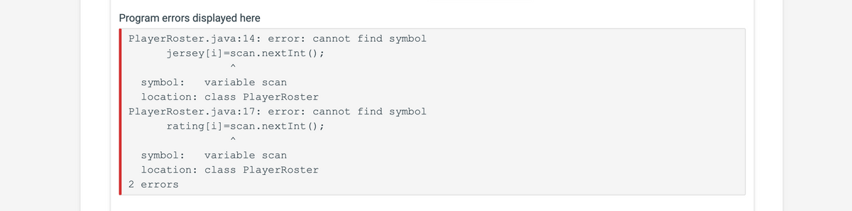 Program errors displayed here
PlayerRoster.java:14: error: cannot find symbol
jersey[i]=scan.nextInt ();
symbol: variable scan
location: class PlayerRoster
PlayerRoster.java:17: error: cannot find symbol
rating [i]=scan.nextInt ();
symbol: variable scan
location: class PlayerRoster
2 errors