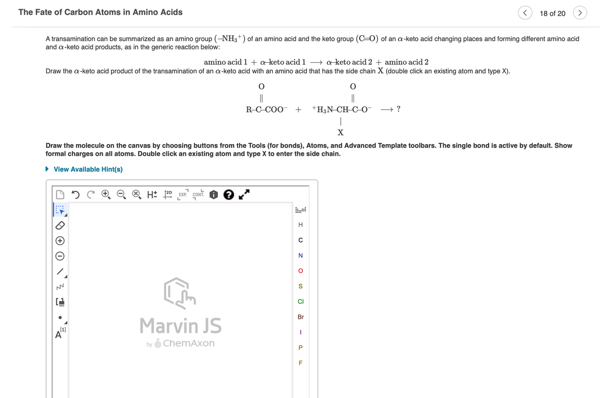 The Fate of Carbon Atoms in Amino Acids
A transamination can be summarized as an amino group (-NH3+) of an amino acid and the keto group (CO) of an a-keto acid changing places and forming different amino acid
and a-keto acid products, as in the generic reaction below:
amino acid 1 + a-keto acid 1a-keto acid 2 + amino acid 2
Draw the a-keto acid product of the transamination of an a-keto acid with an amino acid that has the side chain X (double click an existing atom and type X).
MN
[1]
7
L
H: 2D EXP. CONT. ?
L
7
O
||
R-CCOO +
X
Draw the molecule on the canvas by choosing buttons from the Tools (for bonds), Atoms, and Advanced Template toolbars. The single bond is active by default. Show
formal charges on all atoms. Double click an existing atom and type X to enter the side chain.
► View Available Hint(s)
Marvin JS
by ChemAxon
H
C
N
O
S
CI
Br
I
P
+H3N-CH-C-0-
F
< 18 of 20
→?