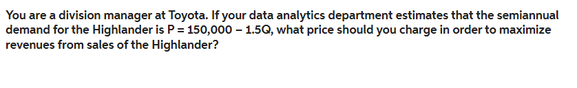 You are a division manager at Toyota. If your data analytics department estimates that the semiannual
demand for the Highlander is P = 150,000 – 1.5Q, what price should you charge in order to maximize
revenues from sales of the Highlander?