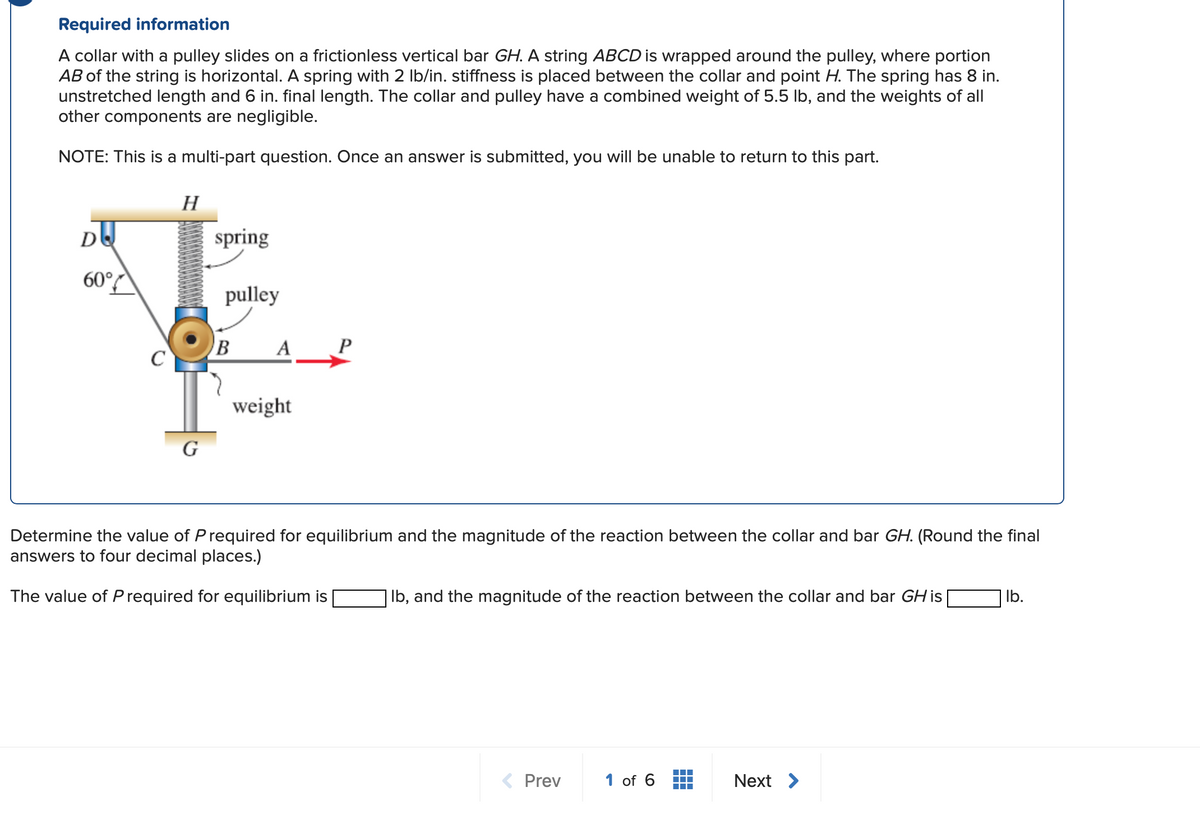 Required information
A collar with a pulley slides on a frictionless vertical bar GH. A string ABCD is wrapped around the pulley, where portion
AB of the string is horizontal. A spring with 2 lb/in. stiffness is placed between the collar and point H. The spring has 8 in.
unstretched length and 6 in. final length. The collar and pulley have a combined weight of 5.5 lb, and the weights of all
other components are negligible.
NOTE: This is a multi-part question. Once an answer is submitted, you will be unable to return to this part.
DU
60°
C
H
G
spring
pulley
B A
weight
Determine the value of P required for equilibrium and the magnitude of the reaction between the collar and bar GH. (Round the final
answers to four decimal places.)
The value of Prequired for equilibrium is
| lb, and the magnitude of the reaction between the collar and bar GH is
< Prev
1 of 6
Next >
lb.