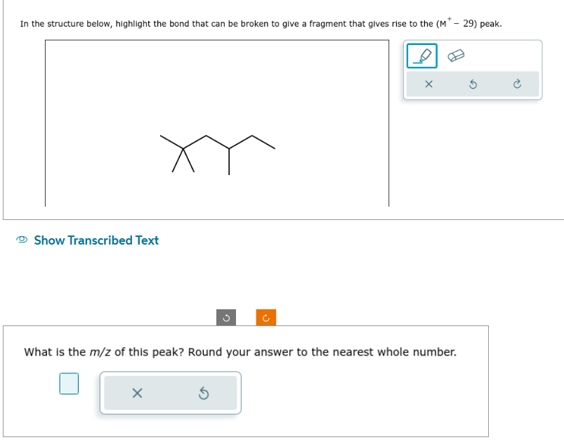 In the structure below, highlight the bond that can be broken to give a fragment that gives rise to the (M* - 29) peak.
Show Transcribed Text
What is the m/z of this peak? Round your answer to the nearest whole number.
X
X
Ś
Ć