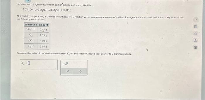 Methanol and oxygen react to form carbon dioxide and water, like this:
2CH,OH(+30,(9)-2 CO₂(g)+4H₂O(9)
At a certain temperature, a chemist finds that a 4.6 L reaction vessel containing a mixture of methanol, oxygen, carbon dioxide, and water at equilibrium has
the following composition:
compound amount
CH,OH 247
0₂
CO₂
H₂O
Calculate the value of the equilibrium constant A, for this reaction. Round your answer to 2 significant digits
K-O
1.33 g
4.10 g
Dº
X
G
2