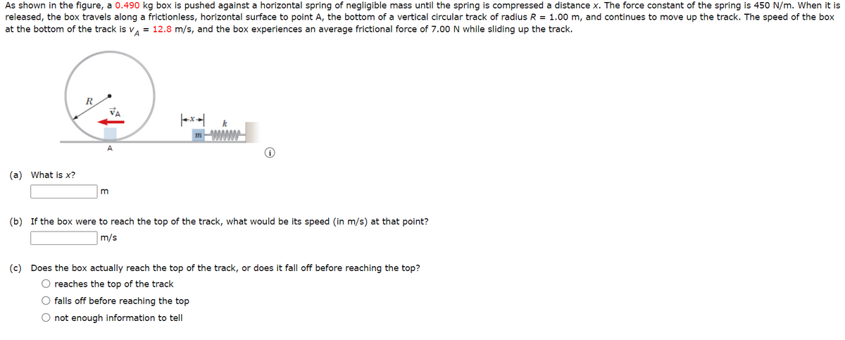 As shown in the figure, a 0.490 kg box is pushed against a horizontal spring of negligible mass until the spring is compressed a distance x. The force constant of the spring is 450 N/m. When it is
released, the box travels along a frictionless, horizontal surface to point A, the bottom of a vertical circular track of radius R = 1.00 m, and continues to move up the track. The speed of the box
at the bottom of the track is VA = 12.8 m/s, and the box experiences an average frictional force of 7.00 N while sliding up the track.
(a) What is x?
A
m
m
wwwww
i
(b) If the box were to reach the top of the track, what would be its speed (in m/s) at that point?
m/s
(c) Does the box actually reach the top of the track, or does it fall off before reaching the top?
O reaches the top of the track
O falls off before reaching the top
O not enough information to tell