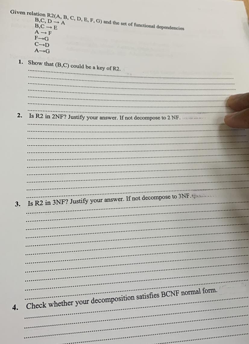 Given relation R2(A, B, C, D, E, F, G) and the set of functional dependencies
B,C, DA
B,C-E
A F
F-G
C-D
A→G
1. Show that (B,C) could be a key of R2.
2. Is R2 in 2NF? Justify your answer. If not decompose to 2 NF.
14475
3. Is R2 in 3NF? Justify your answer. If not decompose to 3NF...
4. Check whether your decomposition satisfies BCNF normal form.