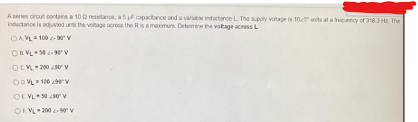 A series circuit contains a 10 Q resistance, a 5 uF capacitance and a variable inductance L. The supply voltage is 100" volts at a frequency of 318.3 Hz. The
inductance is adjusted until the voltage across the R is a maximum. Determine the voltage across L
OA VL= 100 - 90 V
OB. VL- 50 - 90° V
OCVL 200 90 V
ODVL 100 90° V
OE VL 50 90 v
OF. VL 200 90 V
