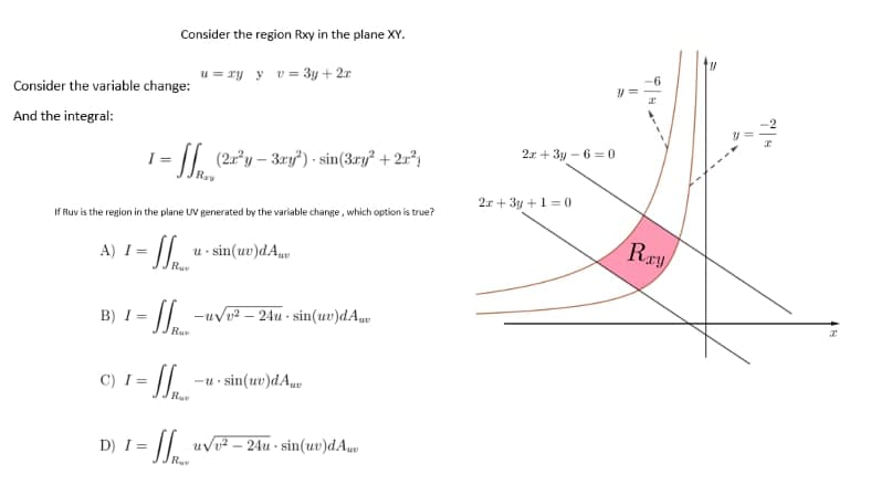 Consider the region Rxy in the plane XY.
u=xy y v=3y + 2x
= (2x³y - 3ry") - sin(3ry² + 2x²
Rav
If Ruv is the region in the plane UV generated by the variable change, which option is true?
A) I = usin(ue)dA..
Ru
B) I=
- Spe
u√v². 24u.sin(uv)dAu
Rue
C) I= =
-u-sin(uv)dAuv
Ruv
D) I=
= u√v² - 24u-sin(uv)dA...
Ru
Consider the variable change:
And the integral:
2x+3y-6=0
2x+3y+1=0
Ray
38
||