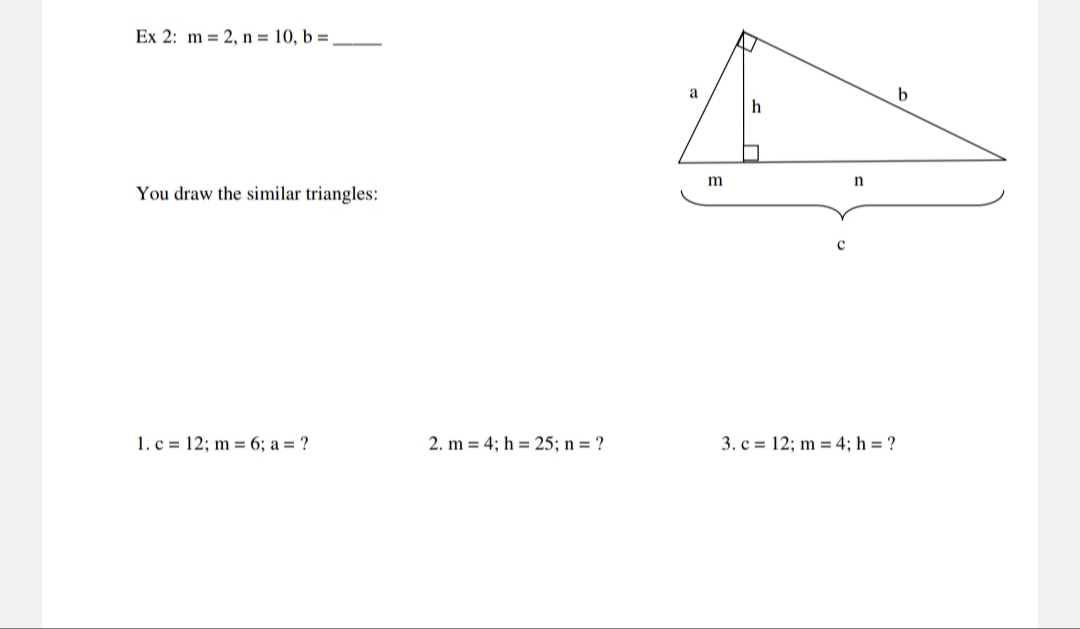 Ex 2: m = 2, n = 10, b =
a
h
m
You draw the similar triangles:
1. c = 12; m = 6; a = ?
2. m = 4; h = 25; n = ?
3. c = 12; m = 4; h = ?
