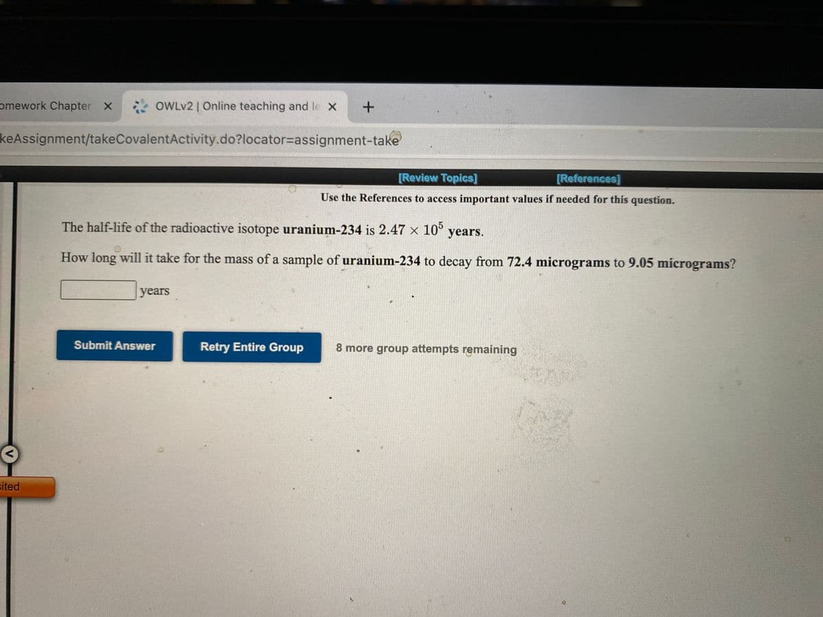 omework Chapter X
OWLV2 | Online teaching and le X
keAssignment/takeCovalentActivity.do?locator3Dassignment-take
[Review Topics]
[References]
Use the References to access important values if needed for this question.
The half-life of the radioactive isotope uranium-234 is 2.47 x 10°
years.
How long will it take for the mass of a sample of uranium-234 to decay from 72.4 micrograms to 9.05 micrograms?
years
Submit Answer
Retry Entire Group
8 more group attempts remaining
sited
