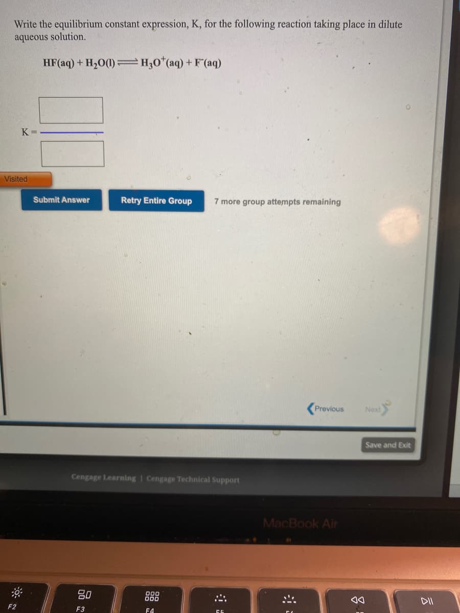 Write the equilibrium constant expression, K, for the following reaction taking place in dilute
aqueous solution.
HF(aq) + H20(1) =H;0*(aq) + F (aq)
K =
Visited
Submit Answer
Retry Entire Group
7 more group attempts remaining
Previous
Next
Save and Exit
Cengage Learning | Cengage Technical Support
MacBook Air
80
000
DII
F2
F3
F4
