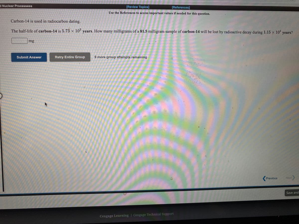 dNuclear Processess
[Review Topics]
[References]
Use the References to access important values if needed for this question.
Carbon-14 is used in radiocarbon dating.
The half-life of carbon-14 is 5.73 × 10° years. How many milligrams of a 81.5 milligram sample of carbon-14 will be lost by radioactive decay during 1.15 x 10% years?
mg
Submit Answer
Retry Entire Group
9 more group attempts remaining
Previous
Next
Save and
Cengage Learning | Cengage Technical Support
