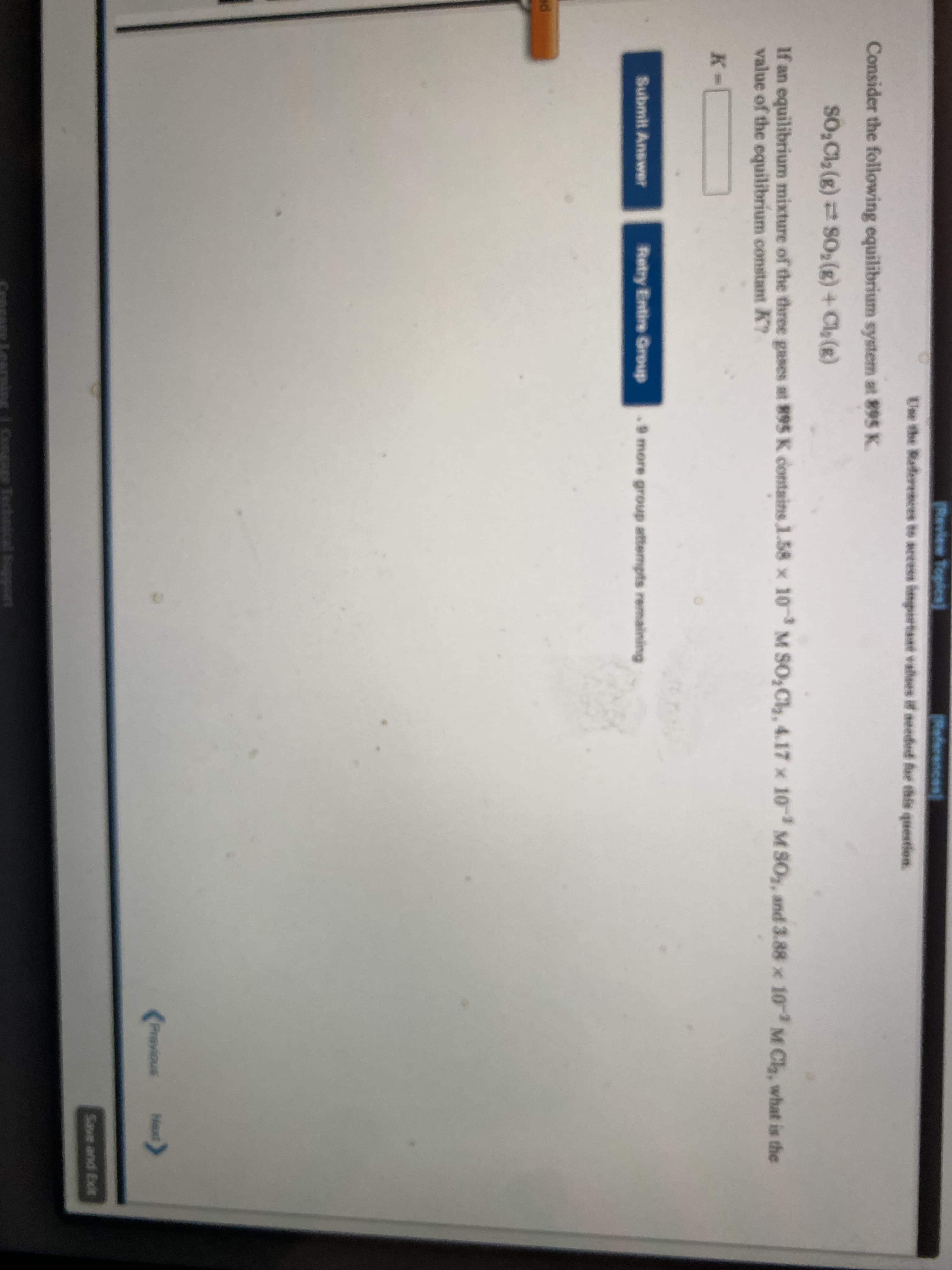 Review Topics
References
Use the Referemces to secess hnportant valses if seeded for this question.
Consider the following equilibrium system at 895 K.
SO,Cl (g) SO,(g) + Cla (g)
If an equilibrium mixture of the three gases at 895 K contains 1.58 x 10M SO,Cl, 4.17 x 10 M SO, and 3.88 x 103M Ch, what is the
value of the equilibrium constant K?
K-
Submit Answer
Retry Entire Group
9 more group attempts remaining
