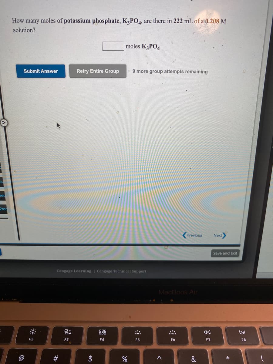 How many moles of potassium phosphate, K3PO4, are there in 222 mL of a 0.208 M
solution?
moles K3PO4
Submit Answer
Retry Entire Group
9 more group attempts remaining
rec
2red
Previous
Next
Save and Exit
Cengage Learning | Cengage Technical Support
MacBook Air
888
F2
F3
F4
F5
F6
F7
F8
@
$
&
*
云
23
