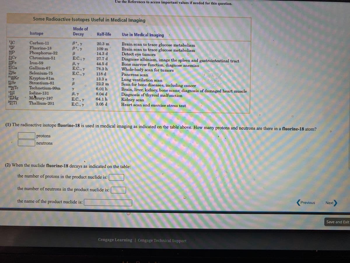 Use the References to access important values if needed for this question.
Some Radioactive Isotopes Useful in Medical Imaging
Mode of
Decay
Isotope
Half-life
Use in Medical Imaging
B+, Y
B*, Y
Brain scan to trace glucose metabolism
Brain scan to trace glucose metabolism
Detect tumors
Carbon-11
20.3 m
109 m
14.3 d
Fluorine-18
Phosphorus-32
Chromium-51
eye
Diagnose albinism, image the spleen and gastrointestinal tract
Bone marrow function, diagnose anemias
Whole-body scan for tumors
Pancreas scan
E.C.; Y
27.7 d
26 e
SGa
Se
81mKr
Cr
59F
Iron-59
Gallium-67
Selenium-75
B,Y
E.C., Y
E.C., Y
44.5 d
78.3 h
118 d
Lung ventilation scan
Scan for bone diseases, including cancer
Brain, liver, kidney, bone scans; diagnosis of damaged heart muscle
Diagnosis of thyroid malfunction
Kidney scan
Heart scan and exercise stress test
13.3 s
22.2 m
Krypton-81m
Strontium-81
Technetium-99m
Iodine-131
Mercury-197
36
81Sr
38
Te
6.01 h
99m
B, Y
E.C., Y
E.C., y
8.04 d
1Hg
2010
197
64.1 h
Thallium-201
3.05 d
(1) The radioactive isotope fluorine-18 is used in medical imaging as indicated on the table above. How many protons and neutrons are there in a fluorine-18 atom?
protons
neutrons
(2) When the nuclide fluorine-18 decays as indicated on the table:
the number of protons in the product nuclide is:
the number of neutrons in the product nuclide is:
Previous
Next
the name of the product nuclide is:
Save and Exit
Cengage Learning | Cengage Technical Support
