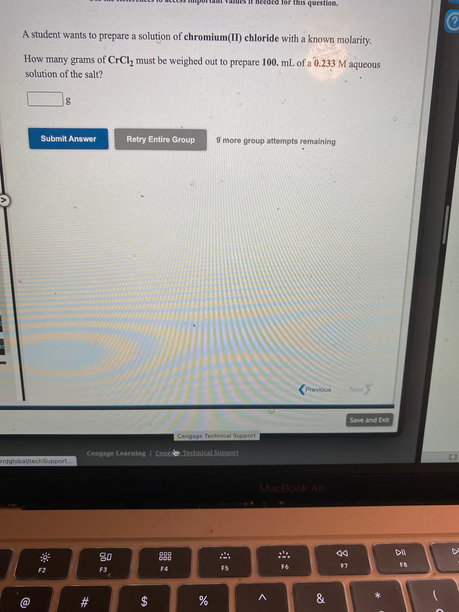 heeded för this question.
aiues
A student wants to prepare a solution of chromium(II) chloride with a known molarity.
How many grams of CrCl, must be weighed out to prepare 100. mL of a 0.233 M aqueous
solution of the salt?
g
Submit Answer
Retry Entire Group
9 more group attempts remaining
Previous
Next
Save and Exit
Cengage Technical Support
Cengage Learning | Cenga Technical Support
rn/global/techSupport..
MacBook Air
DII
DE
吕0
888
F6
F7
F8
F2
F3
F4
F5
@
23
&
%24
