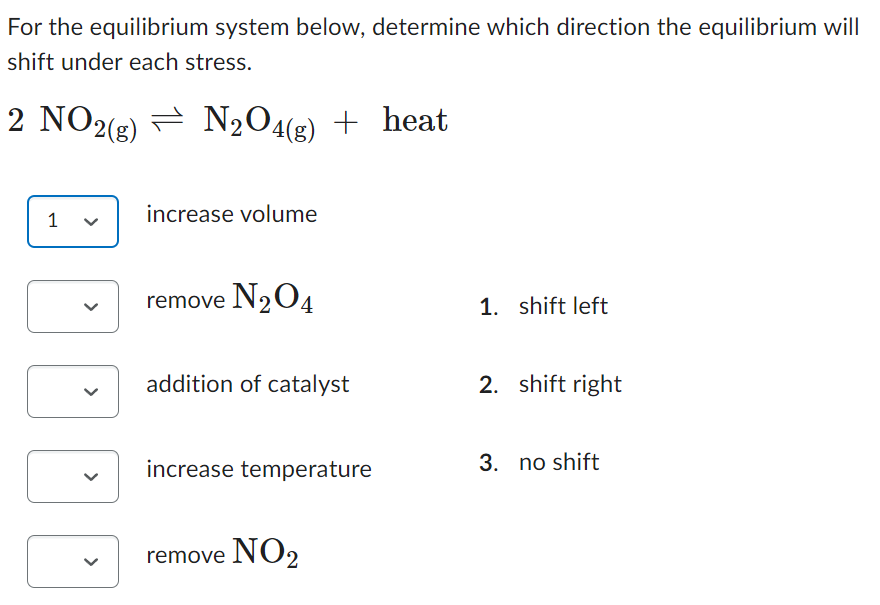 For the equilibrium system below, determine which direction the equilibrium will
shift under each stress.
2 NO2(g) N₂O4(g) + heat
1
increase volume
remove N₂O4
addition of catalyst
increase temperature
remove NO₂
1. shift left
2. shift right
3. no shift