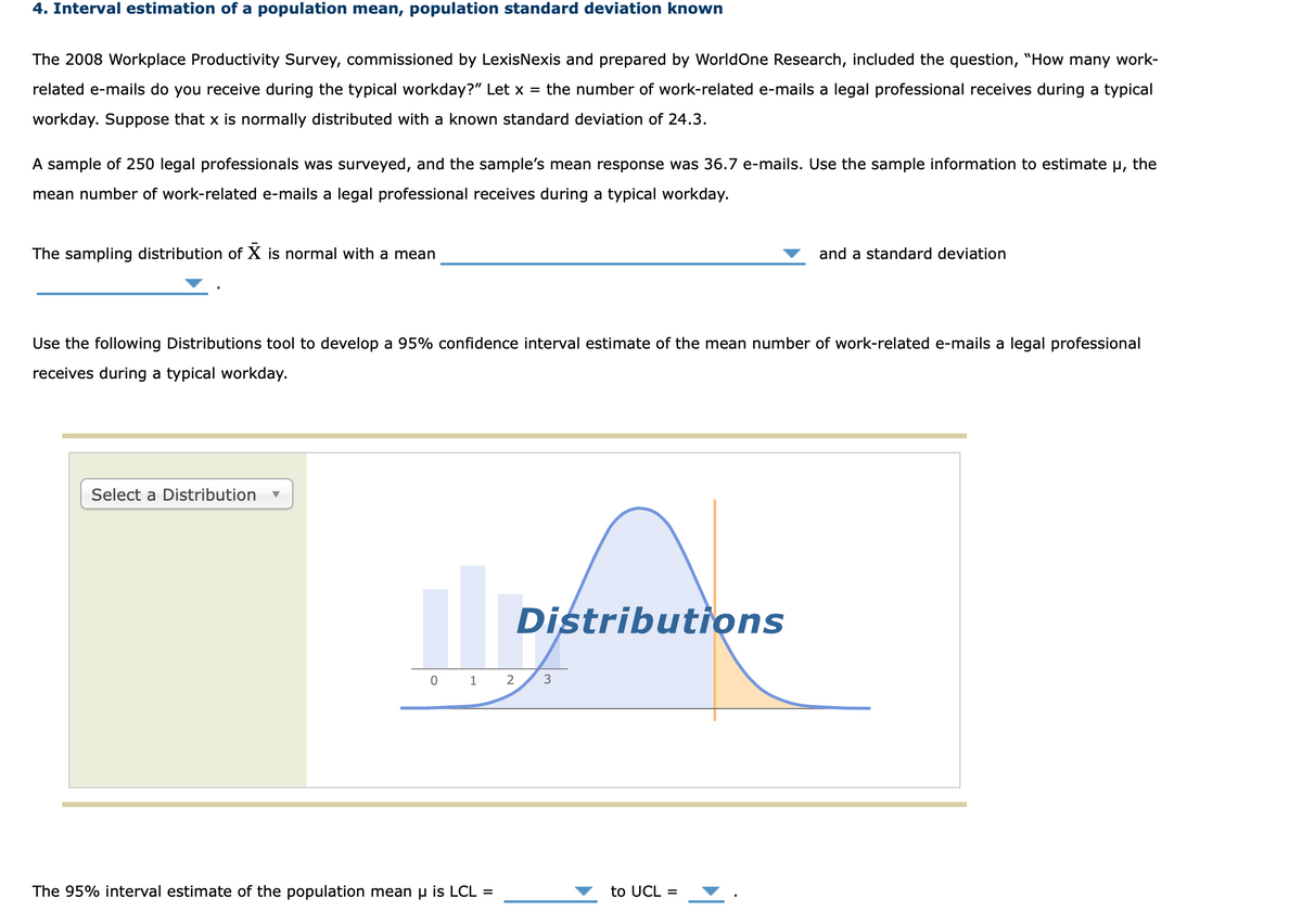 4. Interval estimation of a population mean, population standard deviation known
The 2008 Workplace Productivity Survey, commissioned by LexisNexis and prepared by WorldOne Research, included the question, "How many work-
related e-mails do you receive during the typical workday?" Let x = the number of work-related e-mails a legal professional receives during a typical
workday. Suppose that x is normally distributed with a known standard deviation of 24.3.
A sample of 250 legal professionals was surveyed, and the sample's mean response was 36.7 e-mails. Use the sample information to estimate µ, the
mean number of work-related e-mails a legal professional receives during a typical workday.
The sampling distribution of X is normal with a mean
and a standard deviation
Use the following Distributions tool to develop a 95% confidence interval estimate of the mean number of work-related e-mails a legal professional
receives during a typical workday.
Select a Distribution
Distributiọns
0 1 2
The 95% interval estimate of the population mean u is LCL =
to UCL =
