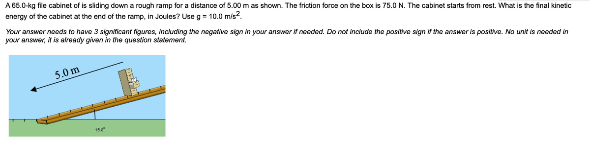 A 65.0-kg file cabinet of is sliding down a rough ramp for a distance of 5.00 m as shown. The friction force on the box is 75.0 N. The cabinet starts from rest. What is the final kinetic
energy of the cabinet at the end of the ramp, in Joules? Use g = 10.0 m/s2.
Your answer needs to have 3 significant figures, including the negative sign in your answer if needed. Do not include the positive sign if the answer is positive. No unit is needed in
your answer, it is already given in the question statement.
5.0 m
15.0°
