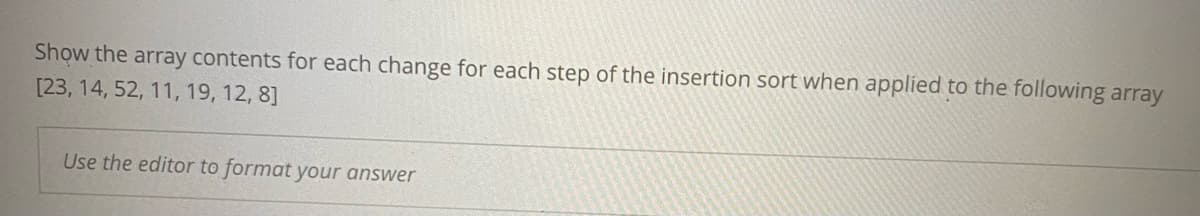 Show the array contents for each change for each step of the insertion sort when applied to the following array
[23, 14, 52, 11, 19, 12, 8]
Use the editor to format your answer
