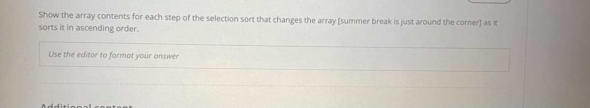 Show the array contents for each step of the selection sort that changes the array [summer break is just around the corner] as it
sorts it in ascending order.
Use the editor to format your answer
Additional contont
