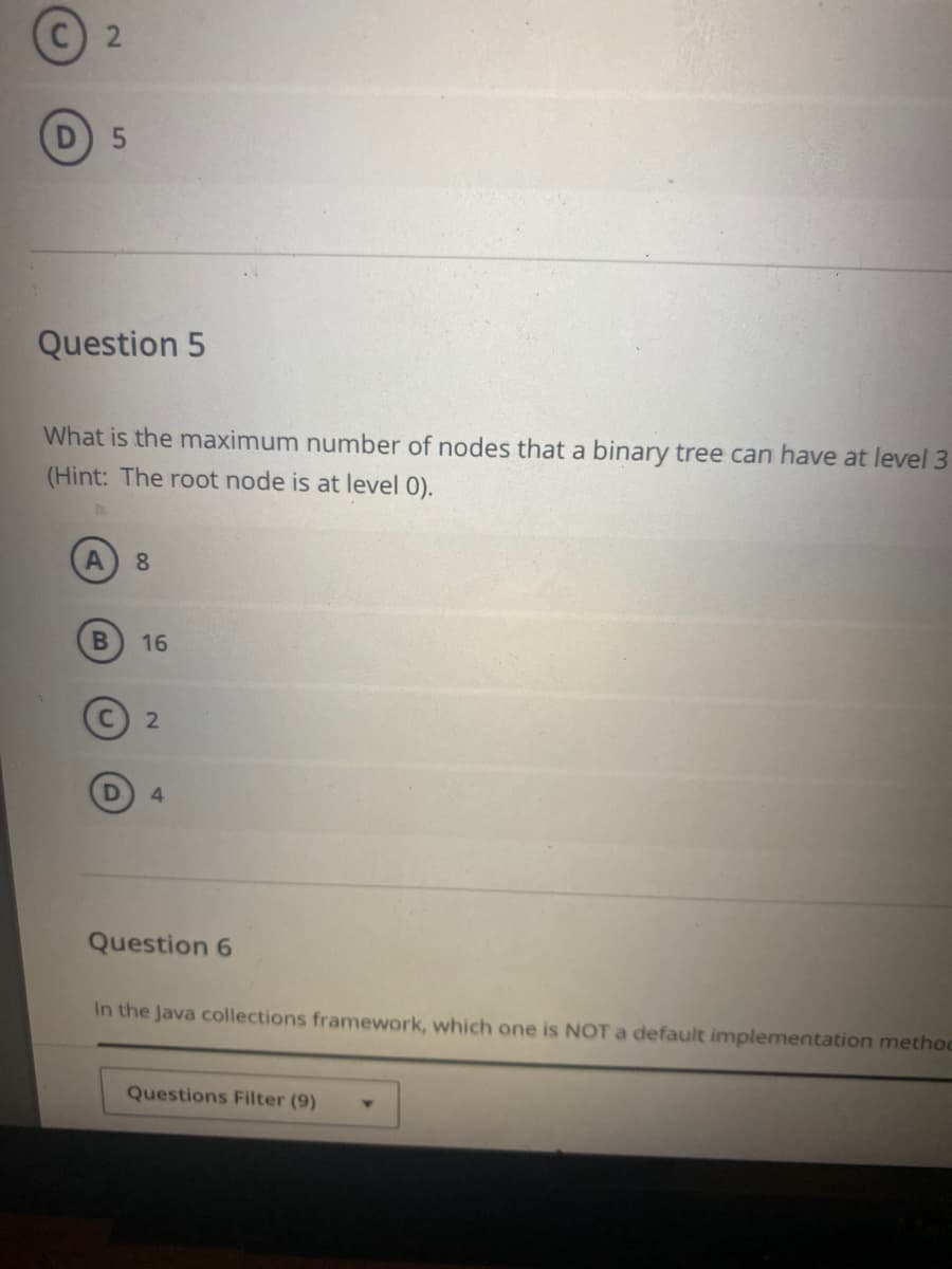 2.
D 5
Question 5
What is the maximum number of nodes that a binary tree can have at level 3
(Hint: The root node is at level 0).
8
16
4.
Question 6
In the Java collections framework, which one is NOTa default implementation methoc
Questions Filter (9)
