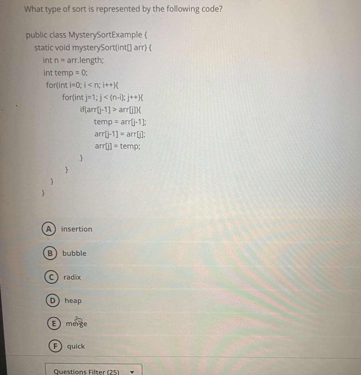 What type of sort is represented by the following code?
public class MysterySortExample {
static void mysterySort(int] arr) {
int n = arr.length;
int temp = 0;
for(int i=0; i< n; i++){
for(int j=1; j< (n-i); j++){
if(arr[j-1] > arr[i])}X
temp = arr[j-1];
arrlj-1] = arr[j]);
arrj] = temp;
A insertion
bubble
(c) radix
heap
merge
F
quick
Questions Filter (25)
