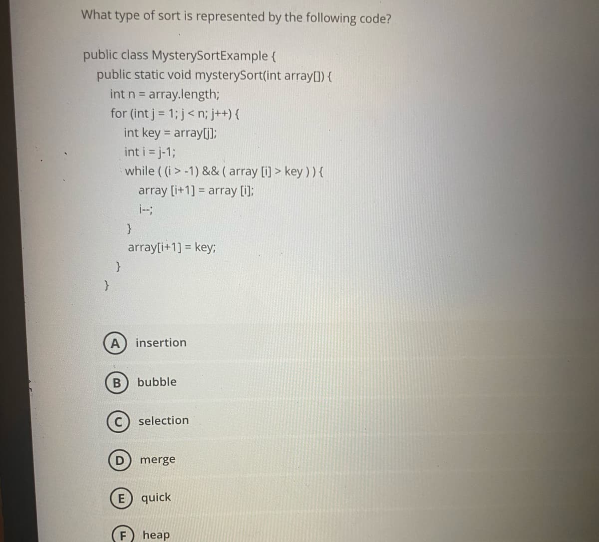 What type of sort is represented by the following code?
public class MysterySortExample {
public static void mysterySort(int array[]) {
array.length;
for (int j = 1; j<n; j++) {
int key = array[j];
int n =
int i = j-1;
while ( (i > -1) && ( array [i] > key )){
array [i+1] = array [i];
i-;
}
array[i+1] = key;
A
insertion
bubble
selection
merge
quick
F
heap
