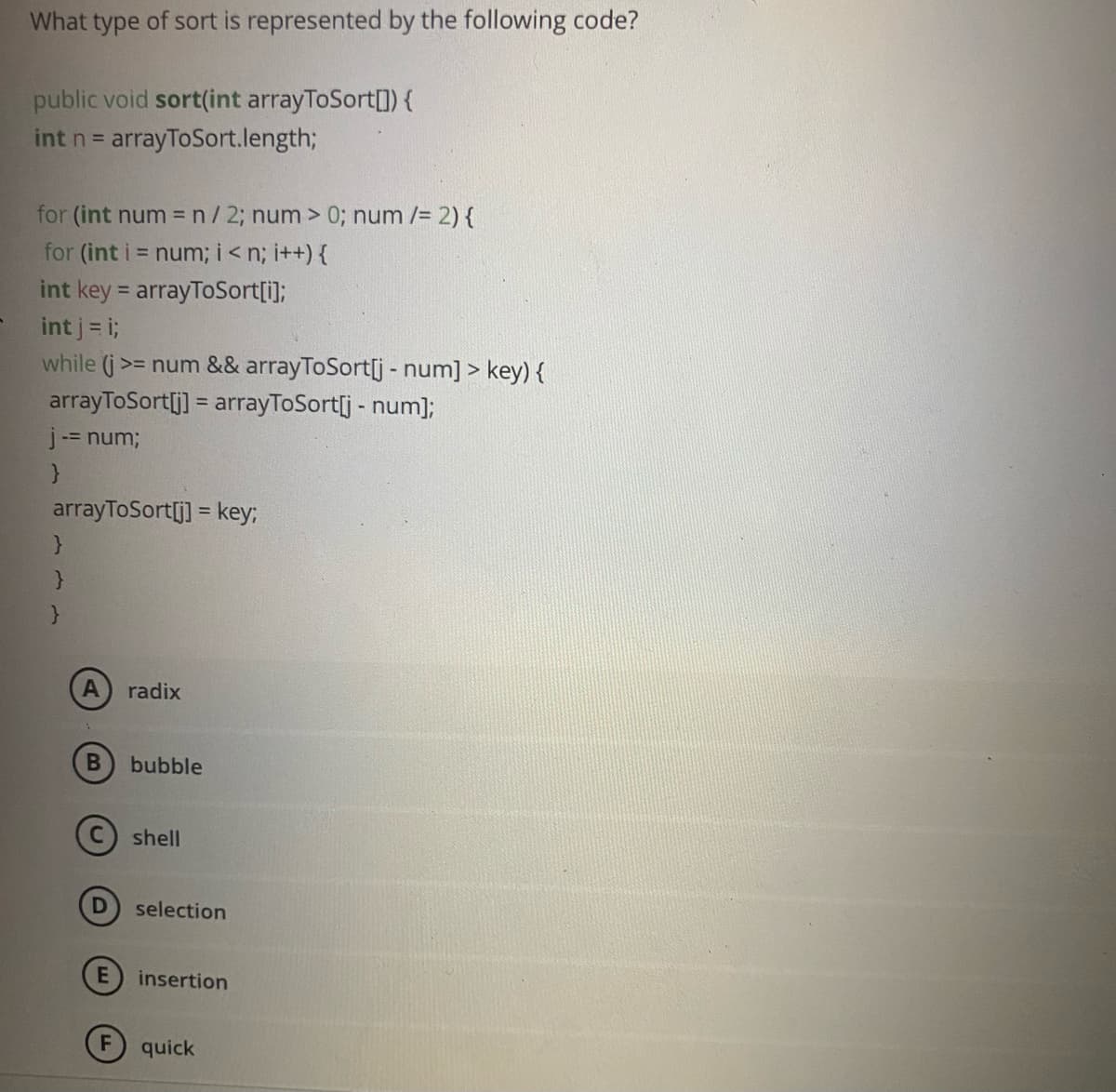 What type of sort is represented by the following code?
public void sort(int arrayToSort[]) {
int n = arrayToSort.length;
for (int num =n/2; num > 0; num /= 2) {
for (int i = num;i<n; i++) {
int key = arrayToSort[i];
int j = i;
while (j>= num && arrayToSort[j - num] > key) {
arrayToSort[j] = arrayToSort[j - num];
j-= num;
arrayToSort[j] = key;
radix
bubble
shell
selection
insertion
quick
