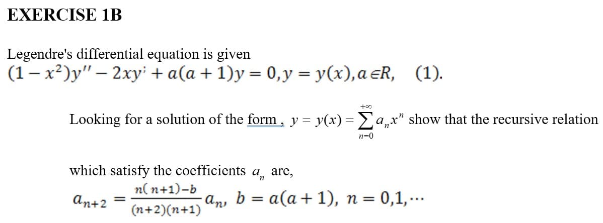 EXERCISE 1B
Legendre's differential equation is given
(1-x²)y" - 2xy + a(a + 1)y = 0, y = y(x), a ≤R, (1).
too
Looking for a solution of the form, y = y(x) = Σax" show that the recursive relation
n=0
which satisfy the coefficients an are,
n(n+1)-b
・An
an+2 =
(n+2)(n+1)
b = a(a + 1), n = 0,1,...