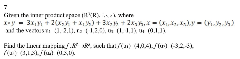 7
Given the inner product space (R³(R),+,., °), where
xoy = 3x₁₁ + 2(x₂₁ + X₁/₂) + 3x₂3/₂ + 2x3V3, X = (X₁, X2, X3),Y = (V₁, V2,Y3)
and the vectors u₁=(1,-2,1), u₂=(-1,2,0), u3=(1,-1,1), u4=(0,1,1).
Find the linear mapping ƒ:R³ →R³, such that f(u₁)=(4,0,4), ƒ(u₂)=(-3,2,-3),
f(u3)=(3,1,3), f(u4)=(0,3,0).