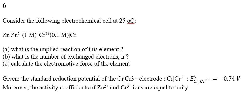 6
Consider the following electrochemical cell at 25 oC:
wwww
Zn Zn²+(1 M)||Cr³+ (0.1 M) Cr
(a) what is the implied reaction of this element ?
(b) what is the number of exchanged electrons, n?
(c) calculate the electromotive force of the element
Given: the standard reduction potential of the Cr Cr3+ electrode : Cr|Cr³+ : Ecr|Cr³+ = −0.74 V
Moreover, the activity coefficients of Zn²+ and Cr³+ ions are equal to unity.