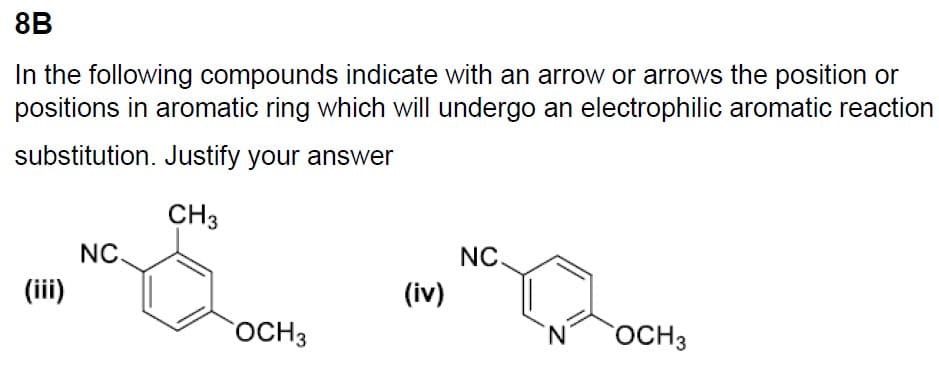 8B
In the following compounds indicate with an arrow or arrows the position or
positions in aromatic ring which will undergo an electrophilic aromatic reaction
substitution. Justify your answer
(iii)
NC.
CH 3
E
OCH 3
(iv)
NC.
'N
OCH 3