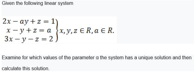 Given the following linear system
2x - ay + z = 1)
x-y +z = a (x, y, z € R₁ a € R.
R,
3x-y-z = 2
Examine for which values of the parameter a the system has a unique solution and then
calculate this solution.