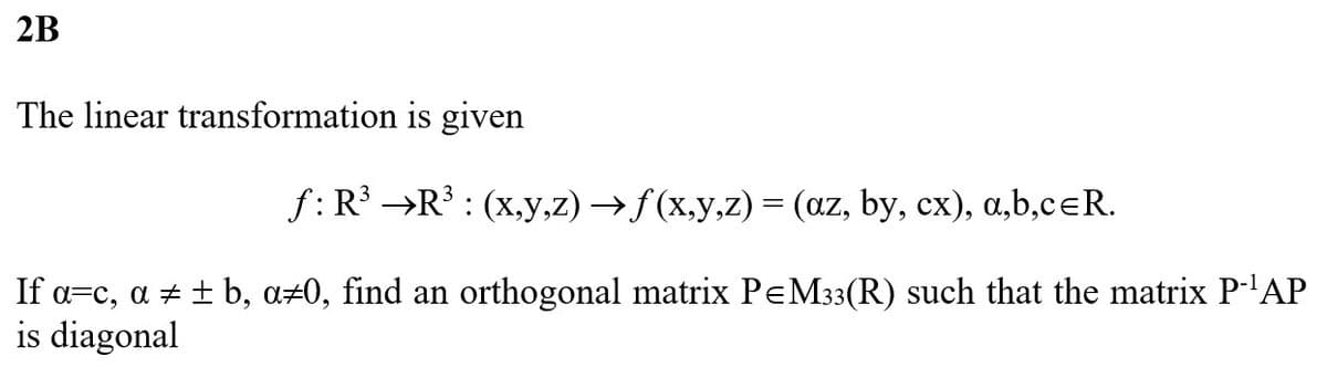 2B
The linear transformation
f: R³
is given
R³ : (x,y,z) →ƒ (x,y,z) = (az, by, cx), a,b,cЄR.
If α=c, a ± ± b, a#0, find an orthogonal matrix P=M33(R) such that the matrix P-¹AP
is diagonal