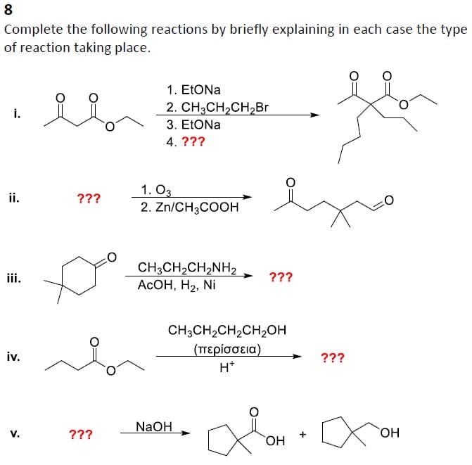 8
Complete the following reactions by briefly explaining in each case the type
of reaction taking place.
i.
ii.
iii.
iv.
V.
요오.
???
???
1. EtONa
2. CH3CH₂CH₂Br
3. EtONa
4. ???
1.03
2. Zn/CH3COOH
CH3CH₂CH₂NH₂
AcOH, H₂, Ni
???
CH3CH₂CH₂CH₂OH
(περίσσεια)
H*
NaOH
OH
+
???
OH