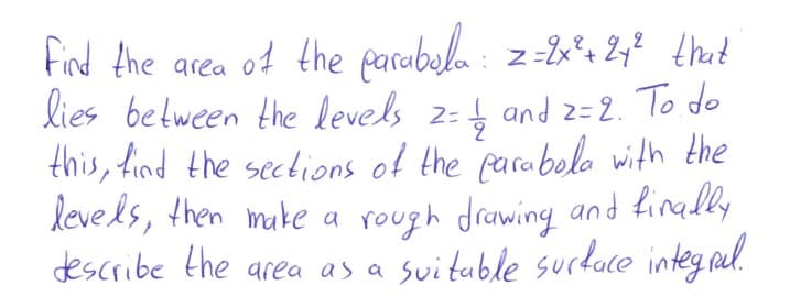 Find the area of the parabala : z-2x*% 2y? that
lies between the levels z=4 and z= 2. To do
this, find the sections of the parabolo with the
levels, then muke a rough drawing and finadly
describe the area as a svituble surdace integ nul.
.
