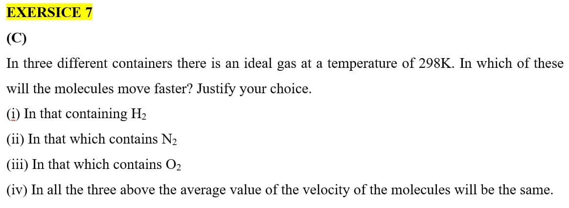 EXERSICE 7
(C)
In three different containers there is an ideal gas at a temperature of 298K. In which of these
will the molecules move faster? Justify your choice.
(i) In that containing H₂
(ii) In that which contains N₂
(iii) In that which contains O₂
(iv) In all the three above the average value of the velocity of the molecules will be the same.